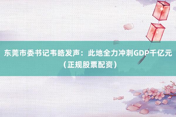 东莞市委书记韦皓发声：此地全力冲刺GDP千亿元（正规股票配资）
