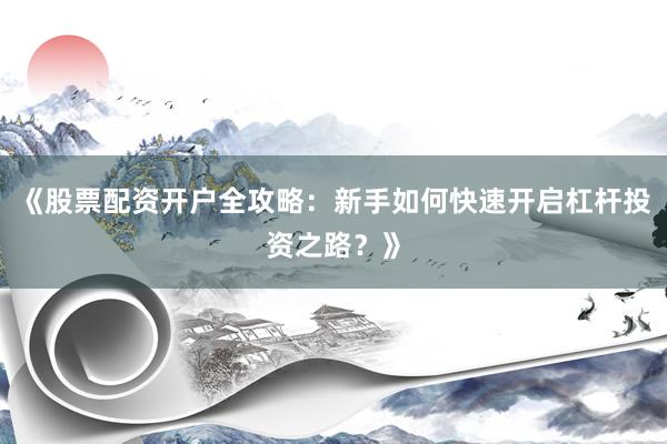 《股票配资开户全攻略：新手如何快速开启杠杆投资之路？》