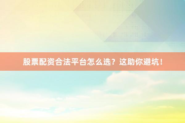 股票配资合法平台怎么选？这助你避坑！