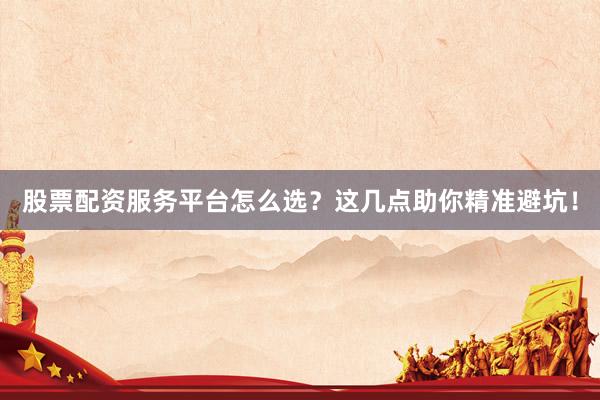股票配资服务平台怎么选？这几点助你精准避坑！