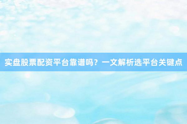 实盘股票配资平台靠谱吗？一文解析选平台关键点
