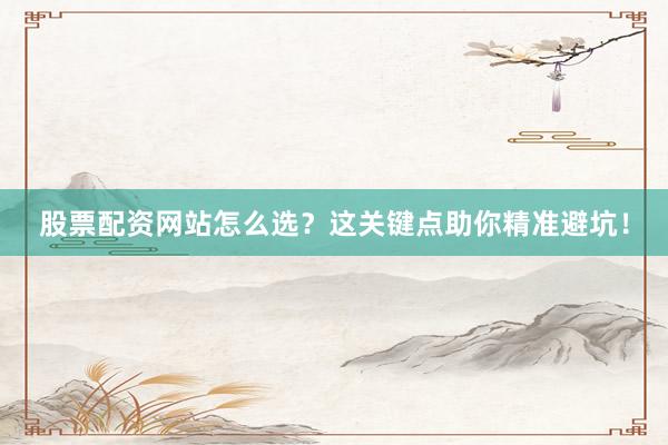 股票配资网站怎么选？这关键点助你精准避坑！
