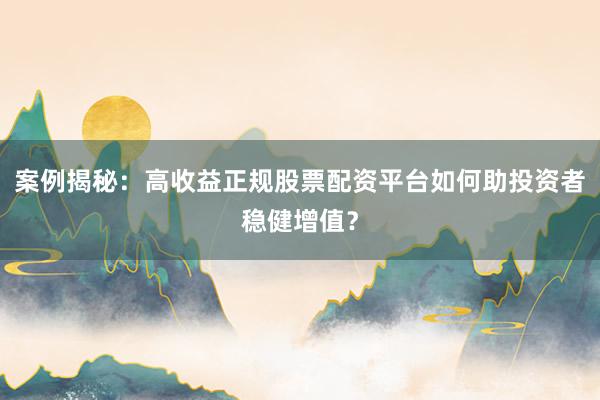案例揭秘：高收益正规股票配资平台如何助投资者稳健增值？