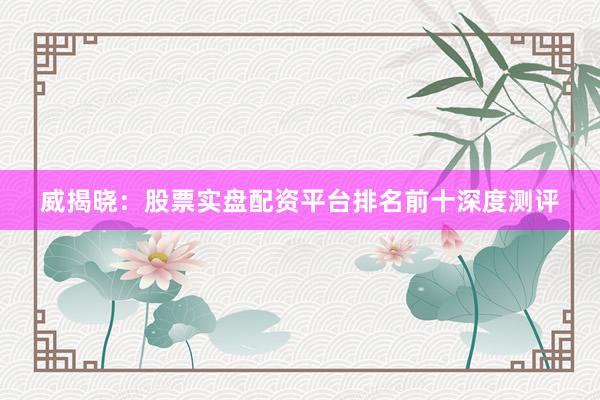 威揭晓：股票实盘配资平台排名前十深度测评