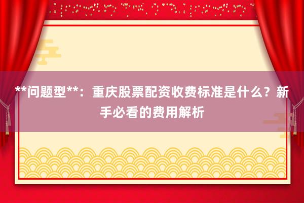 **问题型**：重庆股票配资收费标准是什么？新手必看的费用解析