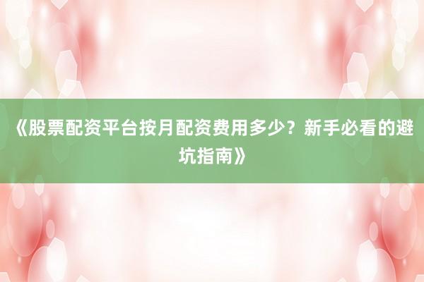 《股票配资平台按月配资费用多少？新手必看的避坑指南》