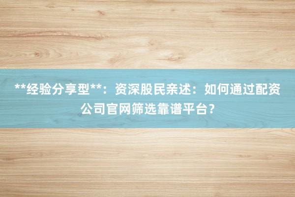 **经验分享型**：资深股民亲述：如何通过配资公司官网筛选靠谱平台？
