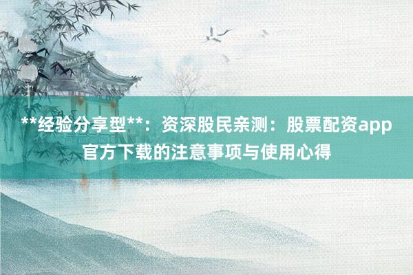 **经验分享型**：资深股民亲测：股票配资app官方下载的注意事项与使用心得