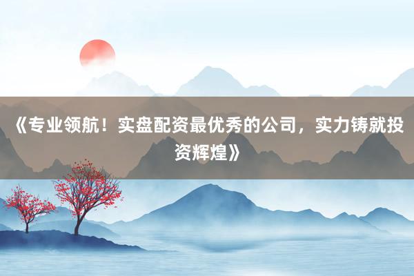《专业领航！实盘配资最优秀的公司，实力铸就投资辉煌》