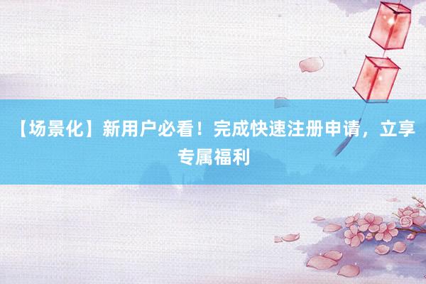【场景化】新用户必看！完成快速注册申请，立享专属福利
