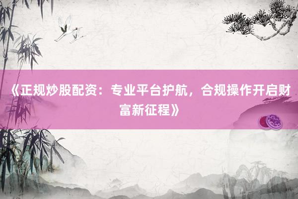 《正规炒股配资：专业平台护航，合规操作开启财富新征程》