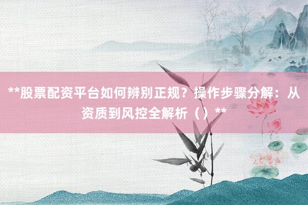 **股票配资平台如何辨别正规？操作步骤分解：从资质到风控全解析（）**