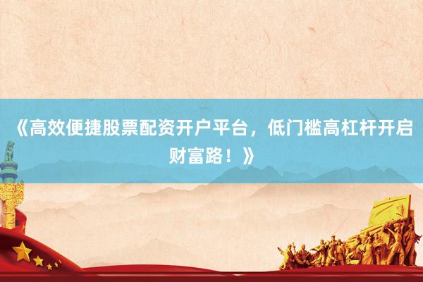 《高效便捷股票配资开户平台，低门槛高杠杆开启财富路！》