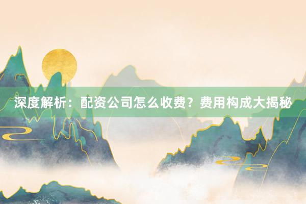 深度解析：配资公司怎么收费？费用构成大揭秘