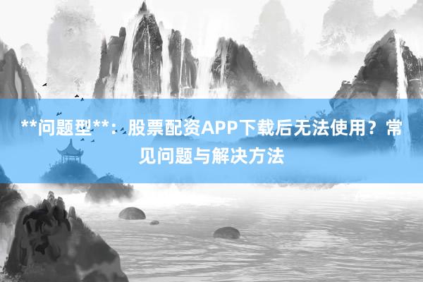 **问题型**：股票配资APP下载后无法使用？常见问题与解决方法