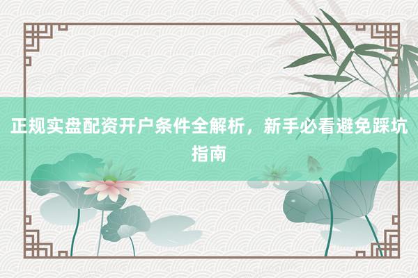 正规实盘配资开户条件全解析，新手必看避免踩坑指南