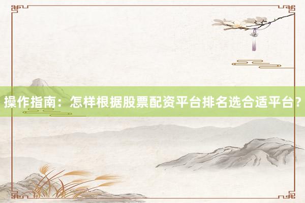 操作指南：怎样根据股票配资平台排名选合适平台？
