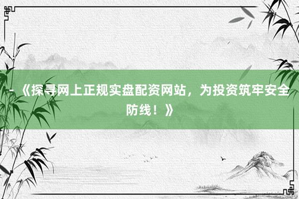 - 《探寻网上正规实盘配资网站,为投资筑牢安全防线!》