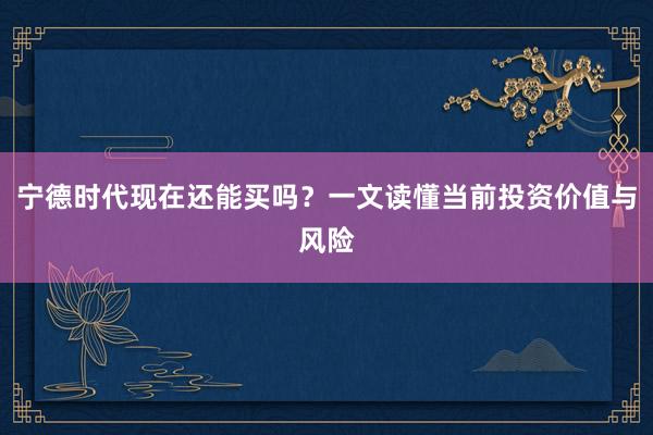 宁德时代现在还能买吗？一文读懂当前投资价值与风险