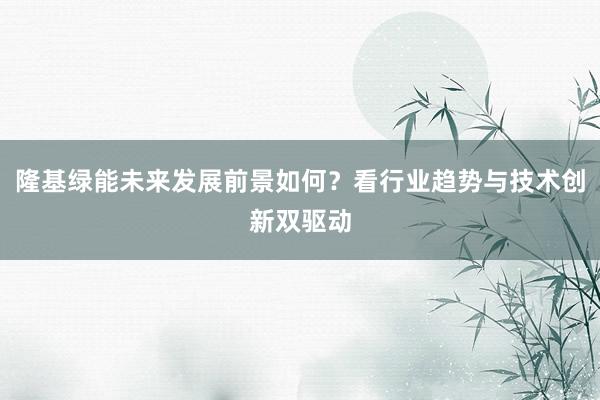 隆基绿能未来发展前景如何？看行业趋势与技术创新双驱动