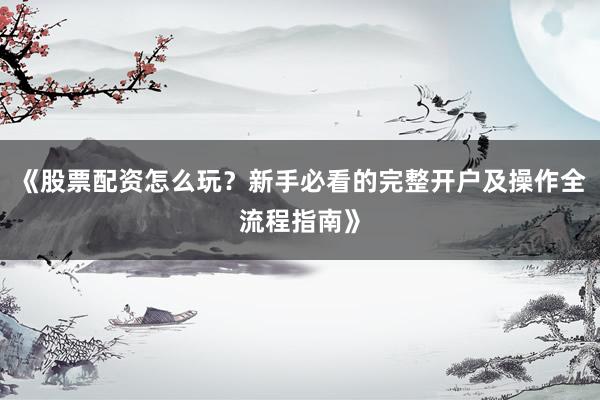 《股票配资怎么玩？新手必看的完整开户及操作全流程指南》