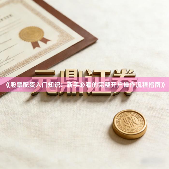 《股票配资入门知识：新手必看的完整开户操作流程指南》