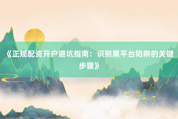 《正规配资开户避坑指南:识别黑平台陷阱的关键步骤》
