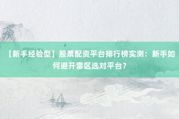 【新手经验型】股票配资平台排行榜实测：新手如何避开雷区选对平台？