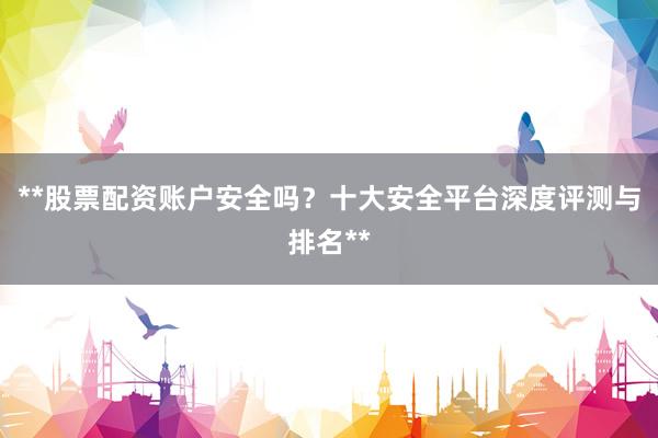 **股票配资账户安全吗？十大安全平台深度评测与排名**
