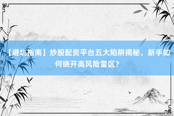【避坑指南】炒股配资平台五大陷阱揭秘，新手如何绕开高风险雷区？
