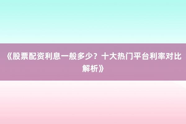 《股票配资利息一般多少？十大热门平台利率对比解析》