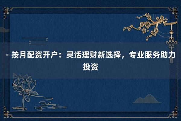 - 按月配资开户：灵活理财新选择，专业服务助力投资