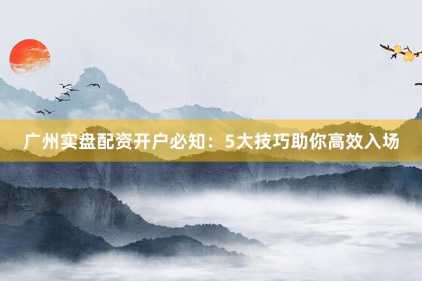 广州实盘配资开户必知：5大技巧助你高效入场