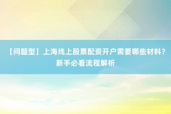 【问题型】上海线上股票配资开户需要哪些材料？新手必看流程解析
