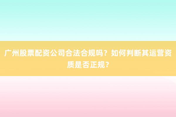 广州股票配资公司合法合规吗？如何判断其运营资质是否正规？