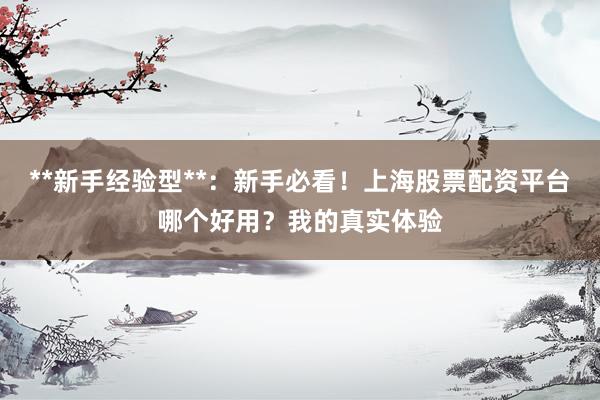 **新手经验型**：新手必看！上海股票配资平台哪个好用？我的真实体验