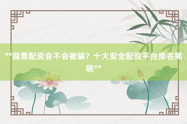 **股票配资会不会被骗？十大安全配资平台排名揭晓**
