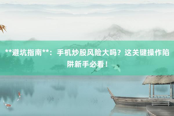 **避坑指南**：手机炒股风险大吗？这关键操作陷阱新手必看！