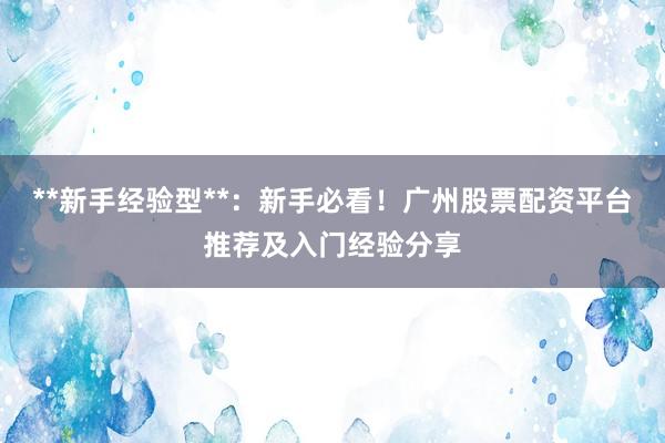 **新手经验型**：新手必看！广州股票配资平台推荐及入门经验分享