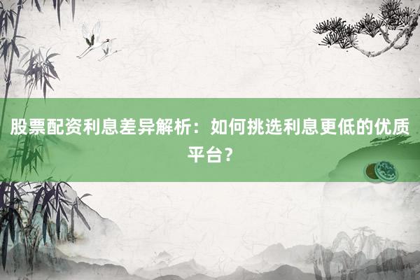 股票配资利息差异解析：如何挑选利息更低的优质平台？