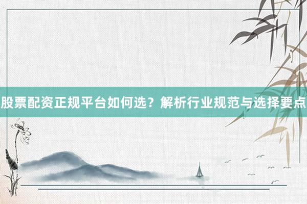 股票配资正规平台如何选？解析行业规范与选择要点