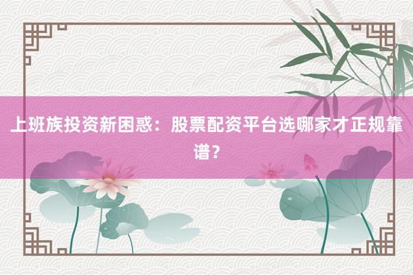 上班族投资新困惑：股票配资平台选哪家才正规靠谱？