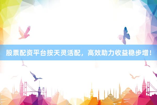 股票配资平台按天灵活配，高效助力收益稳步增！