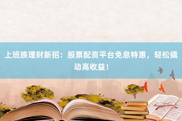上班族理财新招：股票配资平台免息特惠，轻松撬动高收益！