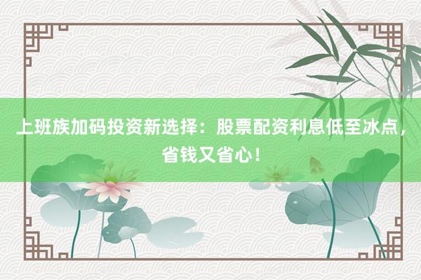 上班族加码投资新选择：股票配资利息低至冰点，省钱又省心！