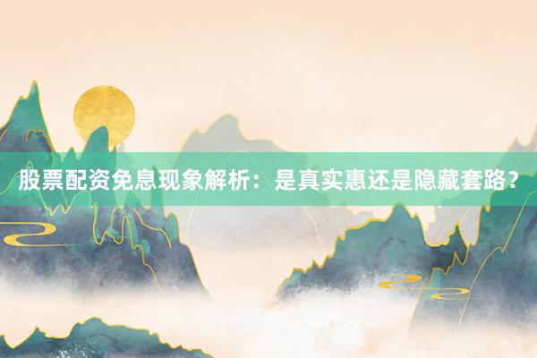 股票配资免息现象解析：是真实惠还是隐藏套路？