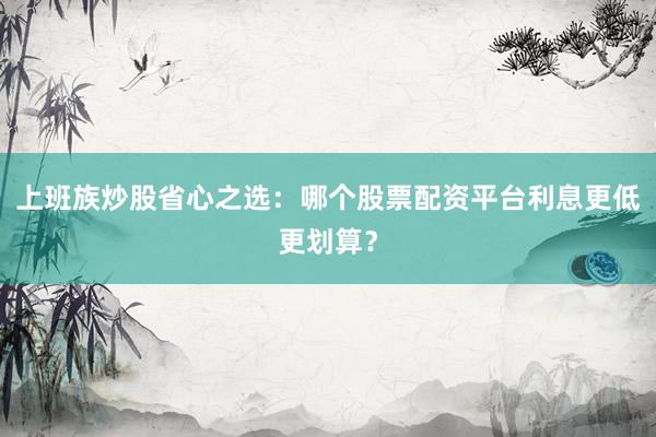 上班族炒股省心之选：哪个股票配资平台利息更低更划算？