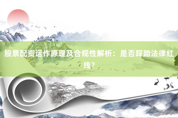 股票配资运作原理及合规性解析：是否踩踏法律红线？
