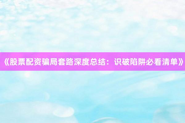 《股票配资骗局套路深度总结：识破陷阱必看清单》