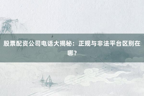 股票配资公司电话大揭秘：正规与非法平台区别在哪？